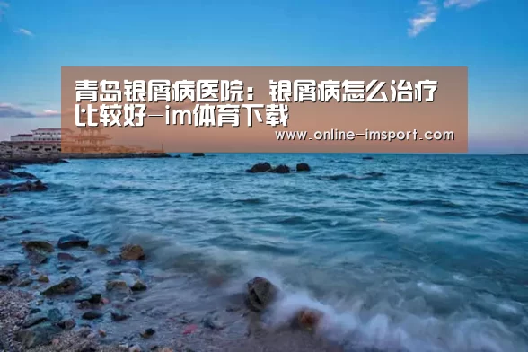 青岛银屑病医院:银屑病怎么治疗比较好-im体育下载(图2) im体育